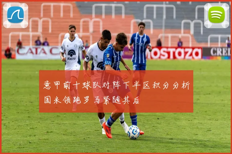 意甲前十球队对阵下半区积分分析国米领跑罗马紧随其后