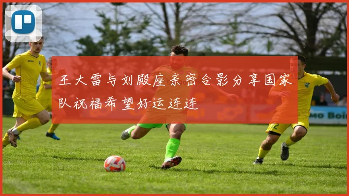 王大雷与刘殿座亲密合影分享国家队祝福希望好运连连