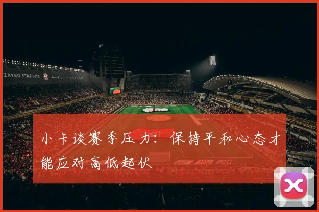 小卡谈赛季压力：保持平和心态才能应对高低起伏