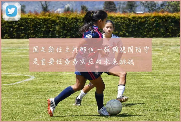 国足新任主帅邵佳一强调稳固防守是首要任务务实应对未来挑战