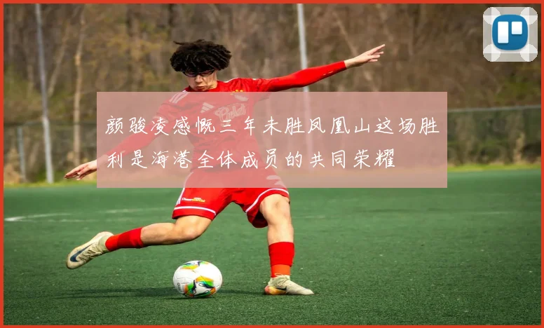 颜骏凌感慨三年未胜凤凰山这场胜利是海港全体成员的共同荣耀