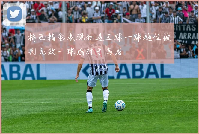 梅西精彩表现独造五球一球越位被判无效一球成对手乌龙